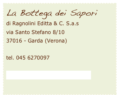 La Bottega dei Saporidi Ragnolini Editta & C. S.a.s 
via Santo Stefano 8/10 
37016 - Garda (Verona)

tel. 045 6270097

info@labottegadeisaporidigarda.it

